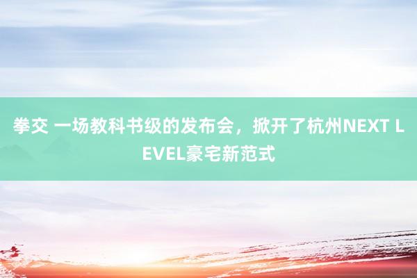 拳交 一场教科书级的发布会,掀开了杭州NEXT LEVEL豪宅新范式