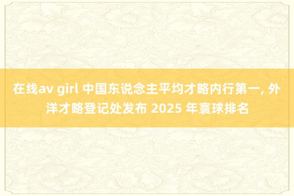 在线av girl 中国东说念主平均才略内行第一, 外洋才略登记处发布 2025 年寰球排名