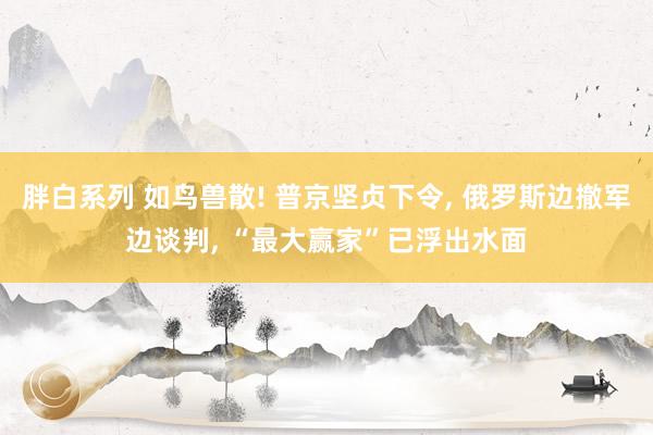 胖白系列 如鸟兽散! 普京坚贞下令, 俄罗斯边撤军边谈判, “最大赢家”已浮出水面