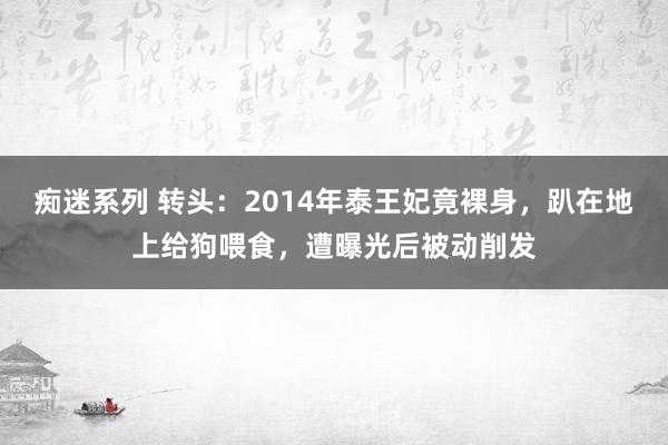 痴迷系列 转头:2014年泰王妃竟裸身,趴在地上给狗喂食,遭曝光后被动削发