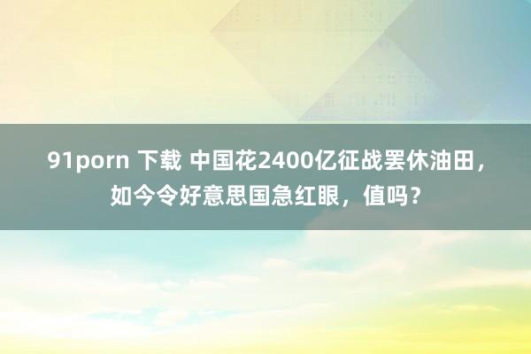 91porn 下载 中国花2400亿征战罢休油田,如今令好意思国急红眼,值吗?