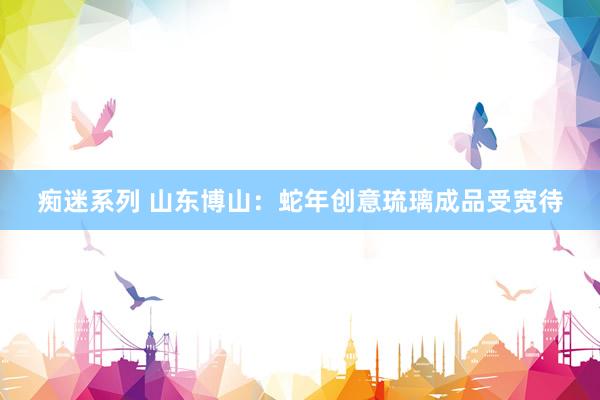 痴迷系列 山东博山:蛇年创意琉璃成品受宽待