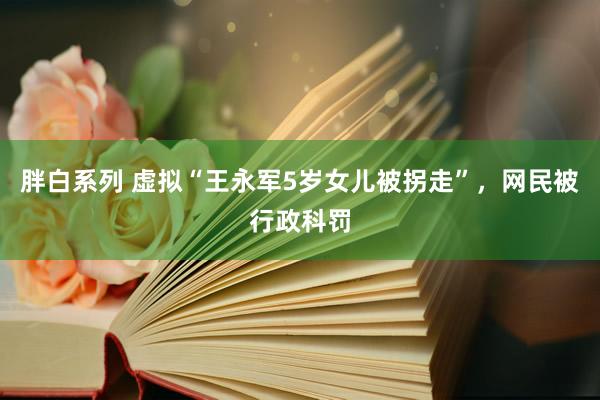 胖白系列 虚拟“王永军5岁女儿被拐走”,网民被行政科罚