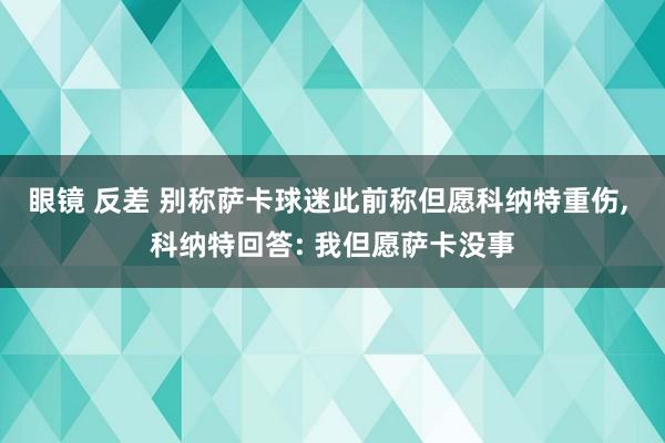 眼镜 反差 别称萨卡球迷此前称但愿科纳特重伤, 科纳特回答: 我但愿萨卡没事