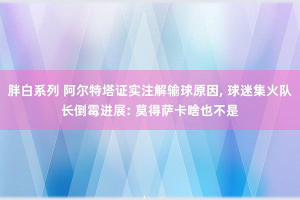 胖白系列 阿尔特塔证实注解输球原因, 球迷集火队长倒霉进展: 莫得萨卡啥也不是