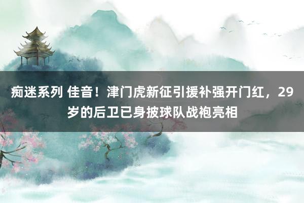 痴迷系列 佳音!津门虎新征引援补强开门红,29岁的后卫已身披球队战袍亮相
