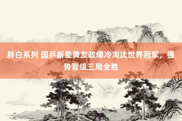 胖白系列 国乒新星黄友政爆冷淘汰世界冠军,强势晋级三局全胜