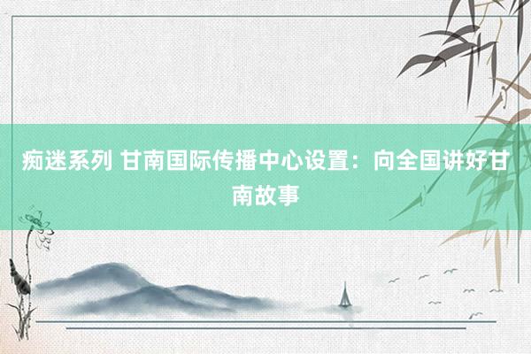 痴迷系列 甘南国际传播中心设置:向全国讲好甘南故事