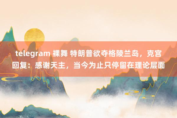 telegram 裸舞 特朗普欲夺格陵兰岛,克宫回复:感谢天主,当今为止只停留在理论层面