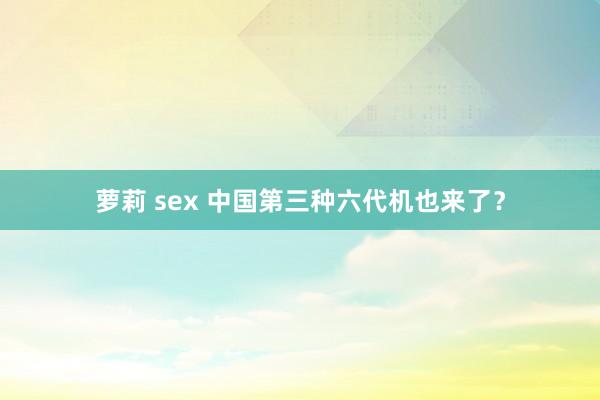 萝莉 sex 中国第三种六代机也来了?
