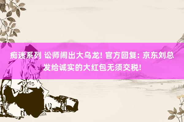 痴迷系列 讼师闹出大乌龙! 官方回复: 京东刘总发给诚实的大红包无须交税!