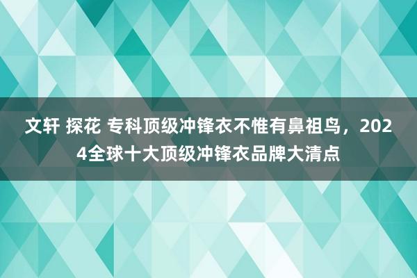 文轩 探花 专科顶级冲锋衣不惟有鼻祖鸟,2024全球十大顶级冲锋衣品牌大清点