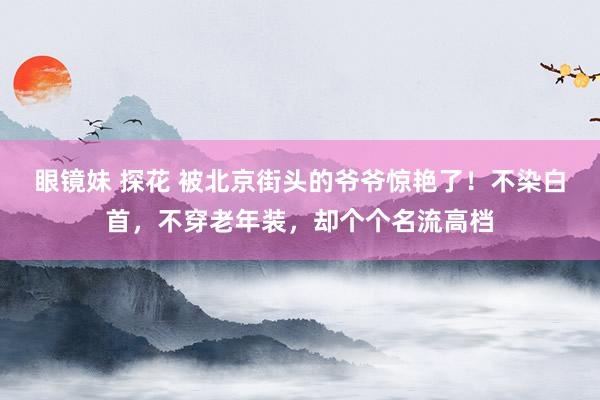 眼镜妹 探花 被北京街头的爷爷惊艳了!不染白首,不穿老年装,却个个名流高档