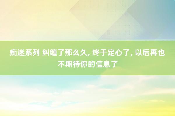 痴迷系列 纠缠了那么久, 终于定心了, 以后再也不期待你的信息了