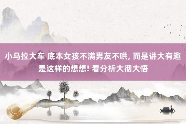 小马拉大车 底本女孩不满男友不哄, 而是讲大有趣是这样的想想! 看分析大彻大悟