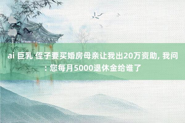 ai 巨乳 侄子要买婚房母亲让我出20万资助, 我问: 您每月5000退休金给谁了
