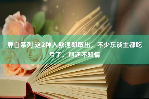 胖白系列 这2种入款速即取出,不少东谈主都吃亏了,别还不知情