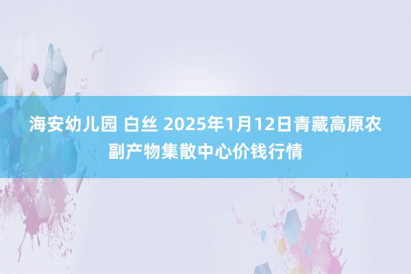 海安幼儿园 白丝 2025年1月12日青藏高原农副产物集散中心价钱行情