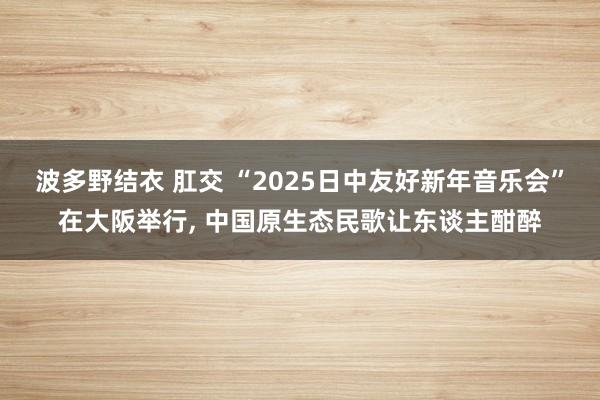波多野结衣 肛交 “2025日中友好新年音乐会”在大阪举行, 中国原生态民歌让东谈主酣醉