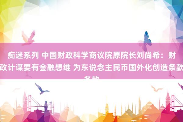 痴迷系列 中国财政科学商议院原院长刘尚希:财政计谋要有金融想维 为东说念主民币国外化创造条款