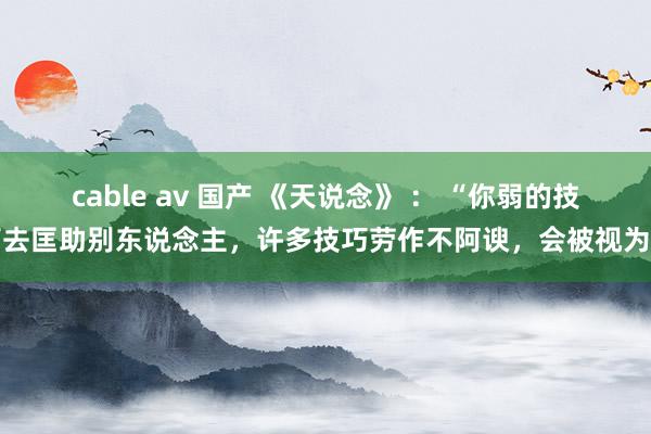 cable av 国产 《天说念》 : “你弱的技巧去匡助别东说念主,许多技巧劳作不阿谀,会被视为巴