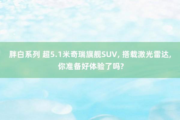 胖白系列 超5.1米奇瑞旗舰SUV, 搭载激光雷达, 你准备好体验了吗?