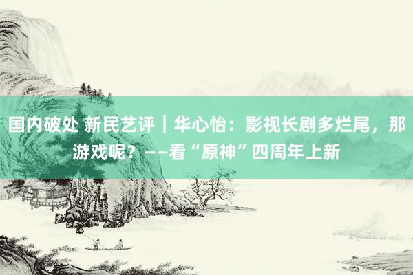 国内破处 新民艺评|华心怡:影视长剧多烂尾,那游戏呢?——看“原神”四周年上新