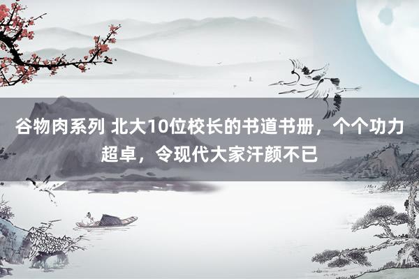 谷物肉系列 北大10位校长的书道书册,个个功力超卓,令现代大家汗颜不已