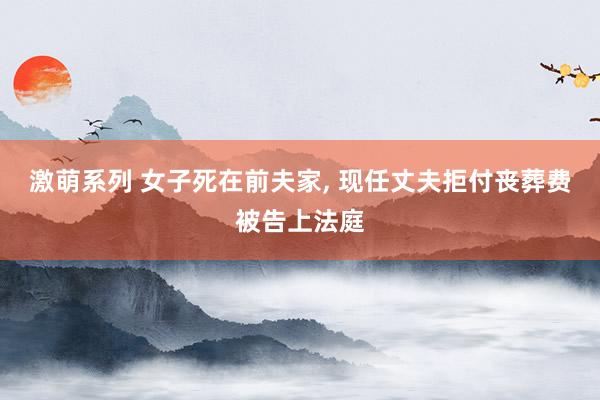 激萌系列 女子死在前夫家, 现任丈夫拒付丧葬费被告上法庭