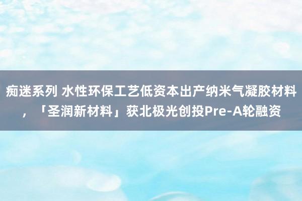 痴迷系列 水性环保工艺低资本出产纳米气凝胶材料,「圣润新材料」获北极光创投Pre-A轮融资