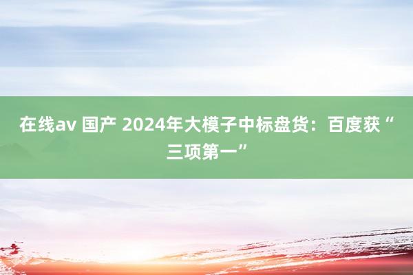 在线av 国产 2024年大模子中标盘货:百度获“三项第一”