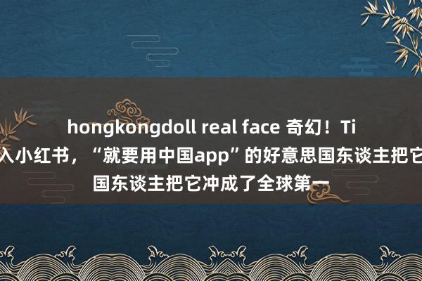hongkongdoll real face 奇幻!TikTok“遗民”涌入小红书,“就要用中国app”的好意思国东谈主把它冲成了全球第一