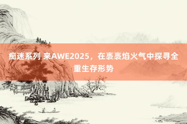 痴迷系列 来AWE2025,在褭褭焰火气中探寻全重生存形势