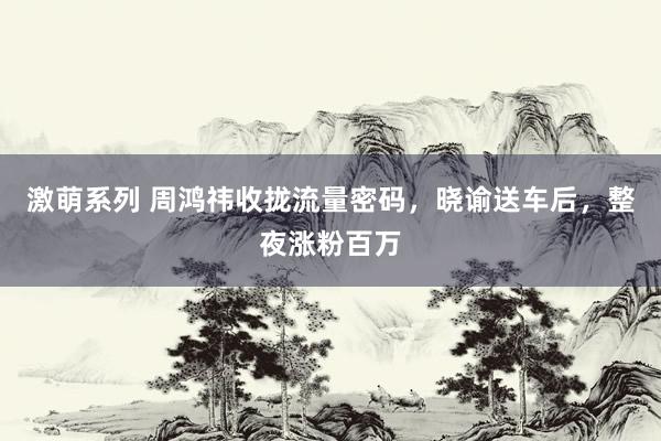 激萌系列 周鸿祎收拢流量密码,晓谕送车后,整夜涨粉百万