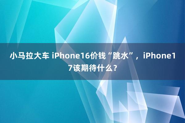 小马拉大车 iPhone16价钱“跳水”,iPhone17该期待什么?