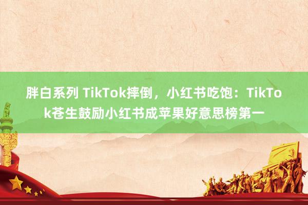 胖白系列 TikTok摔倒,小红书吃饱:TikTok苍生鼓励小红书成苹果好意思榜第一