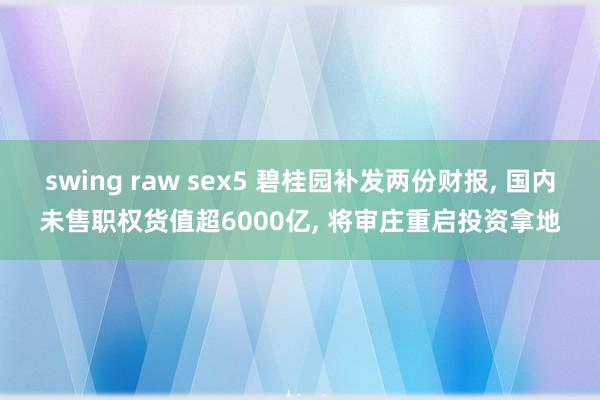 swing raw sex5 碧桂园补发两份财报, 国内未售职权货值超6000亿, 将审庄重启投资拿地