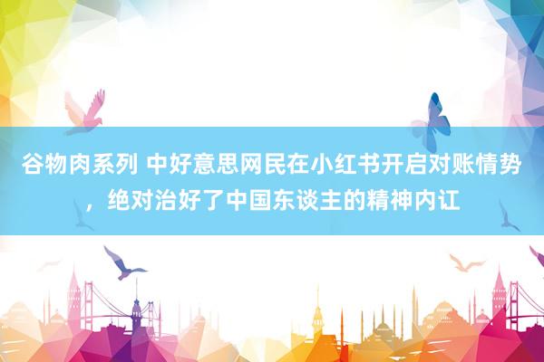 谷物肉系列 中好意思网民在小红书开启对账情势,绝对治好了中国东谈主的精神内讧