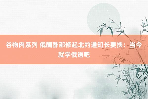谷物肉系列 俄酬酢部修起北约通知长要挟:当今就学俄语吧