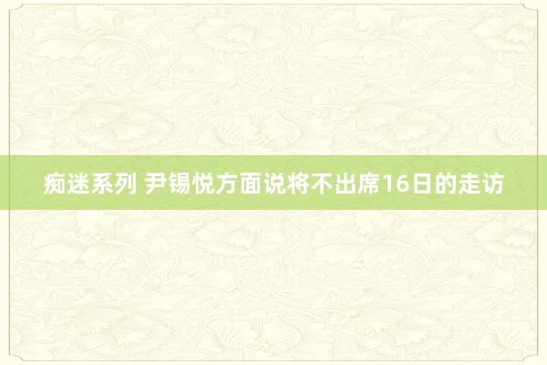 痴迷系列 尹锡悦方面说将不出席16日的走访