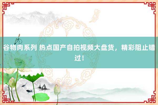 谷物肉系列 热点国产自拍视频大盘货,精彩阻止错过!