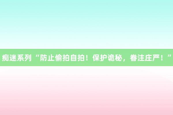 痴迷系列 “防止偷拍自拍!保护诡秘,眷注庄严!”