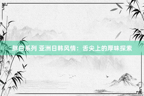 胖白系列 亚洲日韩风情:舌尖上的厚味探索