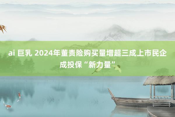ai 巨乳 2024年董责险购买量增超三成上市民企成投保“新力量”