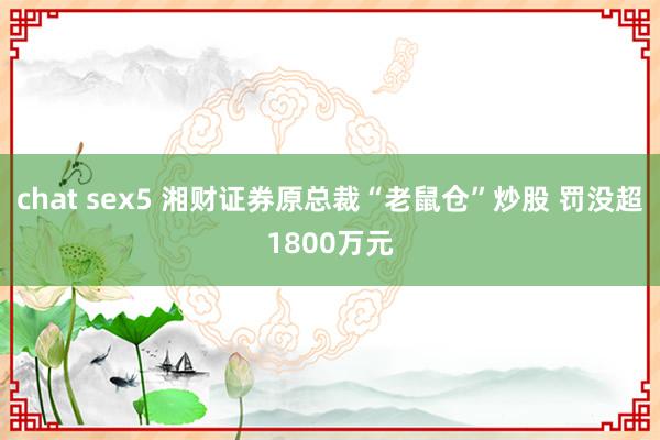 chat sex5 湘财证券原总裁“老鼠仓”炒股 罚没超1800万元