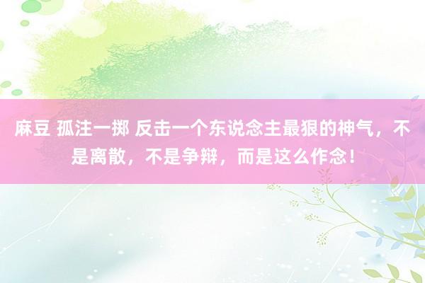 麻豆 孤注一掷 反击一个东说念主最狠的神气,不是离散,不是争辩,而是这么作念!