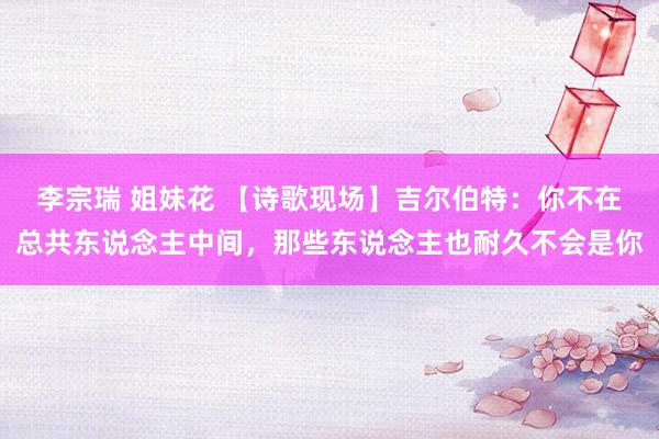 李宗瑞 姐妹花 【诗歌现场】吉尔伯特:你不在总共东说念主中间,那些东说念主也耐久不会是你