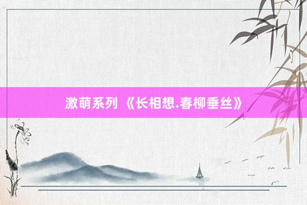 激萌系列 《长相想.春柳垂丝》
