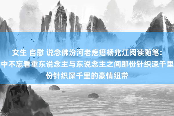 女生 自慰 说念佛汾河老疙瘩杨兆江阅读随笔:在吃力人世中不忘看重东说念主与东说念主之间那份针织深千里的豪情纽带