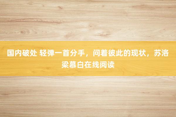 国内破处 轻弹一首分手，问着彼此的现状，苏洛梁慕白在线阅读